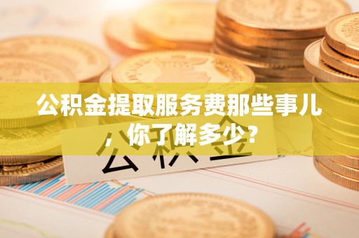 定边公积金提取服务费那些事儿，你了解多少？