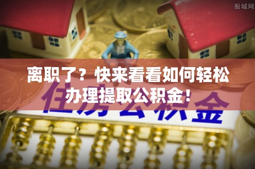 定边离职了？快来看看如何轻松办理提取公积金！