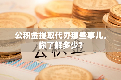 定边公积金提取代办那些事儿，你了解多少？