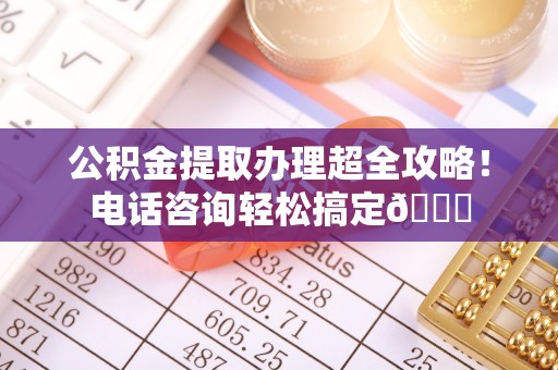 定边公积金提取办理超全攻略！电话咨询轻松搞定😎