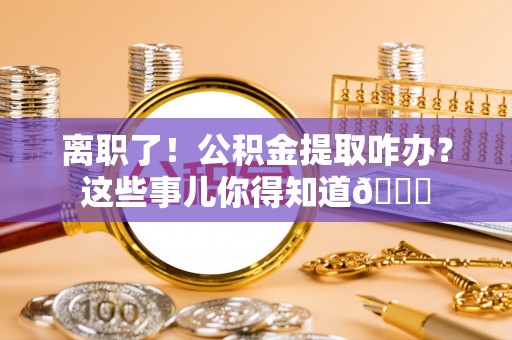 定边离职了！公积金提取咋办？这些事儿你得知道😎