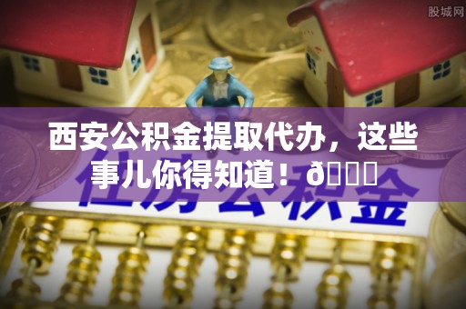 定边西安公积金提取代办，这些事儿你得知道！😎