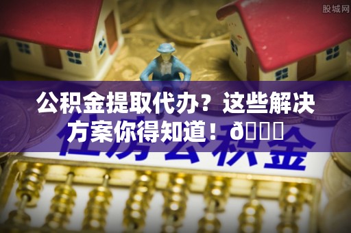 定边公积金提取代办？这些解决方案你得知道！😎